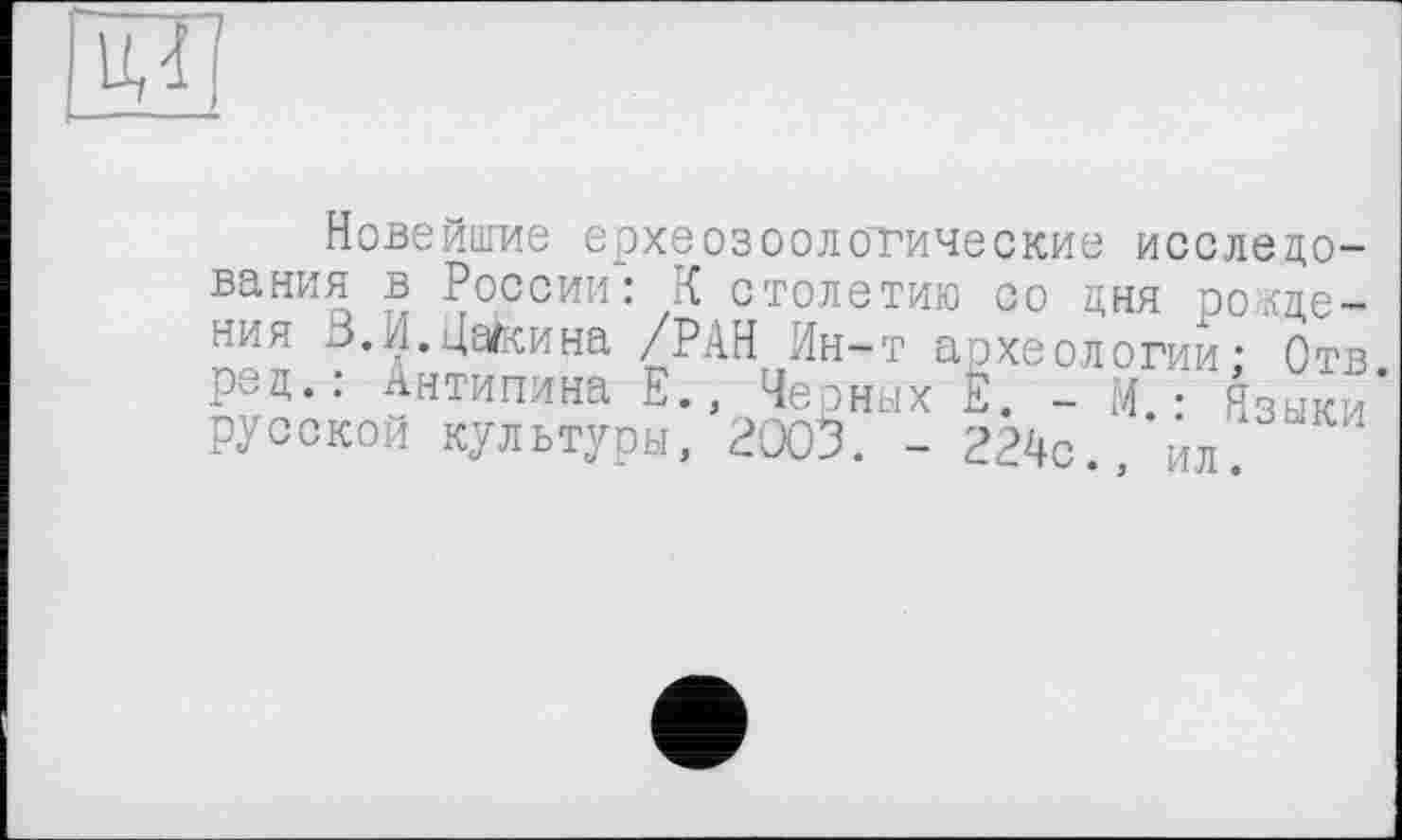 ﻿Новейшие ерхеозоологические исследования в России: К столетию со дня рождения В.И.Цагкина /РАН Ин-т археологии: Отв. ред.: Антипина Е., Черных Е. - И.- Языки русской культуры, 2003. - 224с., ил.